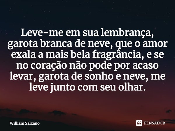 ⁠Leve-me em sua lembrança, garota branca de neve, que o amor exala a mais bela fragrância, e se no coração não pode por acaso levar, garota de sonho e neve, me ... Frase de William Salzano.