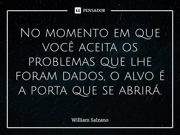 ⁠No momento em que você aceita os problemas que lhe foram dados, o alvo é a porta que se abrirá.... Frase de William Salzano.