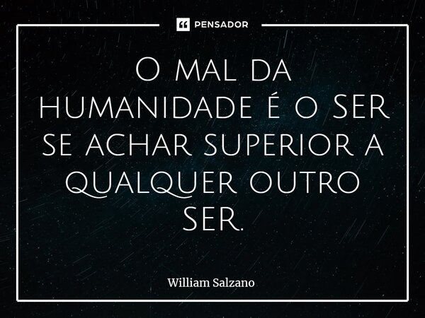 ⁠O mal da humanidade é o SER se achar superior a qualquer outro SER.... Frase de William Salzano.