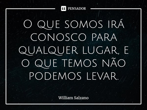 O que somos irá conosco para qualquer lugar, e o que temos não podemos levar.... Frase de William Salzano.