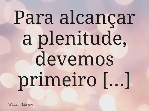 Para alcançar a plenitude, devemos primeiro alcançar a autoconsciência, entre ambos encontramos a liberdade.... Frase de William Salzano.