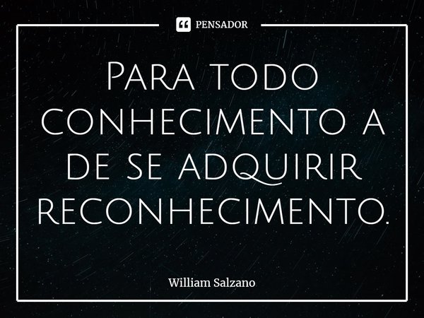 ⁠Para todo conhecimento a de se adquirir reconhecimento.... Frase de William Salzano.