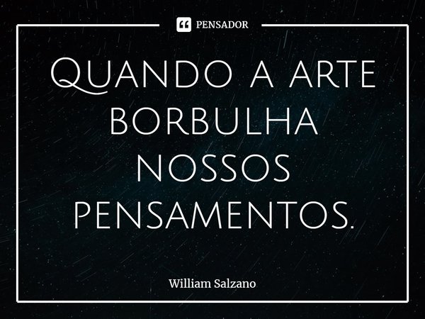 ⁠Quando a arte borbulha nossos pensamentos.... Frase de William Salzano.