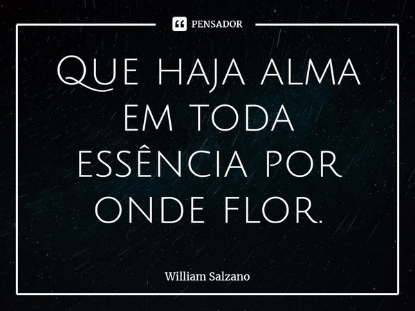 ⁠Que haja alma em toda essência por onde flor.... Frase de William Salzano.