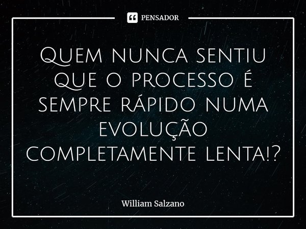 ⁠Quem nunca sentiu que o processo é sempre rápido numa evolução completamente lenta!?... Frase de William Salzano.