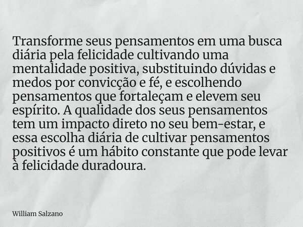 Transforme seus pensamentos em uma busca diária pela felicidade cultivando uma mentalidade positiva, substituindo dúvidas e medos por convicção e fé, e escolhen... Frase de William Salzano.