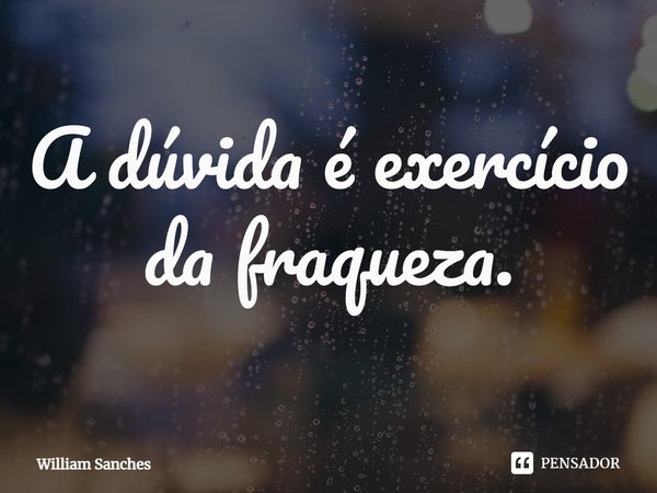 ⁠A dúvida é exercício da fraqueza.... Frase de William Sanches.