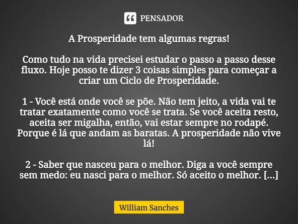 ⁠A Prosperidade tem algumas regras! Como tudo na vida precisei estudar o passo a passo desse fluxo. Hoje posso te dizer 3 coisas simples para começar a criar um... Frase de William Sanches.