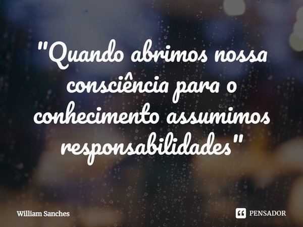 ⁠"Quando abrimos nossa consciência para o conhecimento assumimos responsabilidades"... Frase de William Sanches.