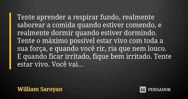 Tente aprender a respirar fundo, realmente saborear a comida quando estiver comendo, e realmente dormir quando estiver dormindo. Tente o máximo possível estar v... Frase de William Saroyan.