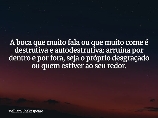 A boca que muito fala ou que muito come é destrutiva e autodestrutiva: arruína por dentro e por fora, seja o próprio desgraçado ou quem estiver ao seu redor.... Frase de William-Shakespeare.