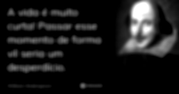 A vida é muito curta! Passar esse momento de forma vil seria um desperdício.... Frase de William Shakespeare.