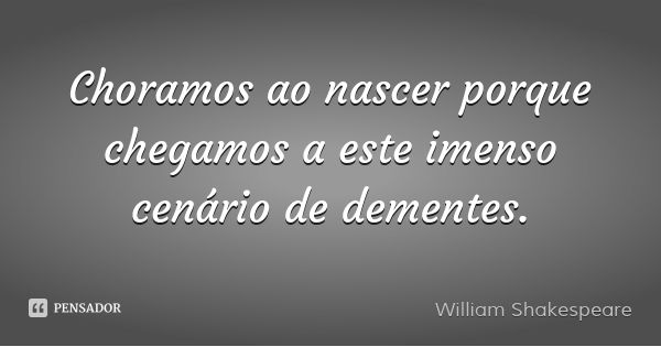 Choramos ao nascer porque chegamos a este imenso cenário de dementes.... Frase de William Shakespeare.