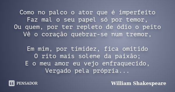 Como no palco o ator que é imperfeito Faz mal o seu papel só por temor, Ou quem, por ter repleto de ódio o peito Vê o coração quebrar-se num tremor, Em mim, por... Frase de William Shakespeare.