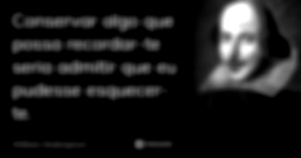 Conservar algo que possa recordar-te seria admitir que eu pudesse esquecer-te.... Frase de William Shakespeare.
