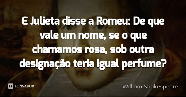 E Julieta disse a Romeu: De que vale um nome, se o que chamamos rosa, sob outra designação teria igual perfume?... Frase de William Shakespeare.