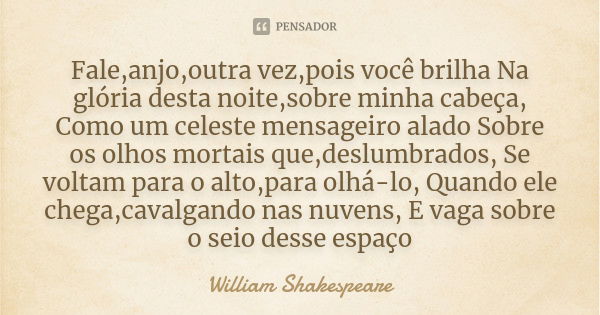 Fale,anjo,outra vez,pois você brilha Na glória desta noite,sobre minha cabeça, Como um celeste mensageiro alado Sobre os olhos mortais que,deslumbrados, Se volt... Frase de william shakespeare.