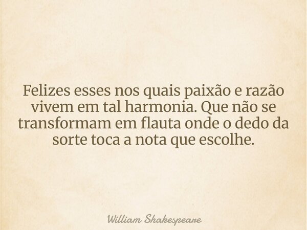 Felizes esses nos quais paixão e razão vivem em tal harmonia. Que não se transformam em flauta onde o dedo da sorte toca a nota que escolhe.... Frase de William Shakespeare.