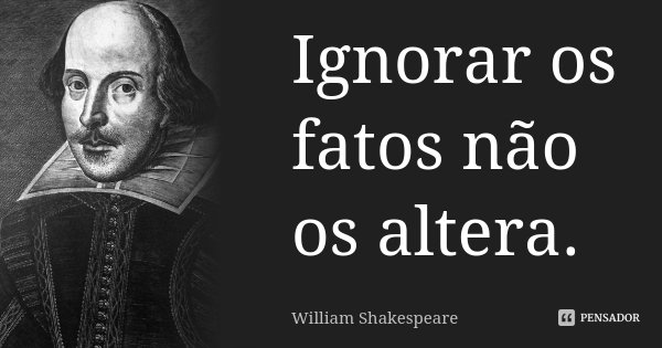 Ignorar os fatos não os altera.... Frase de William Shakespeare.