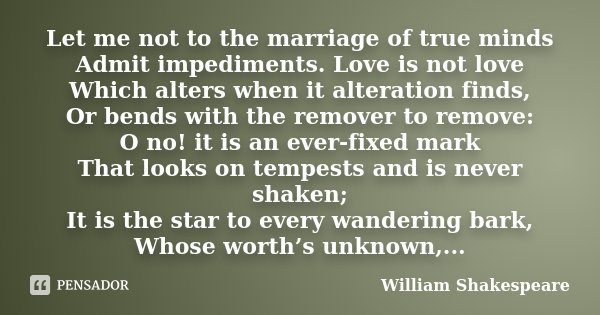 Let me not to the marriage of true minds Admit impediments. Love is not love Which alters when it alteration finds, Or bends with the remover to remove: O no! i... Frase de William Shakespeare.