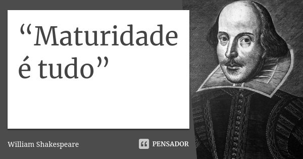 “Maturidade é tudo”... Frase de William Shakespeare.