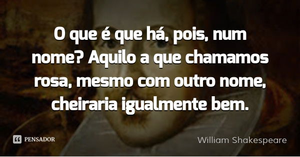 O que é que há, pois, num nome? Aquilo a que chamamos rosa, mesmo com outro nome, cheiraria igualmente bem.... Frase de William Shakespeare.