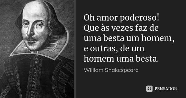 Oh amor poderoso! Que às vezes faz de uma besta um homem, e outras, de um homem uma besta.... Frase de William Shakespeare.