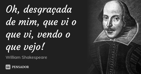 Oh, desgraçada de mim, que vi o que vi, vendo o que vejo!... Frase de William Shakespeare.