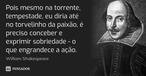 Pois mesmo na torrente, tempestade, eu diria até no torvelinho da paixão, é preciso conceber e exprimir sobriedade - o que engrandece a ação.... Frase de William Shakespeare.