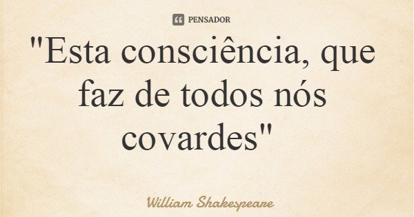 "Esta consciência, que faz de todos nós covardes"... Frase de William Shakespeare.