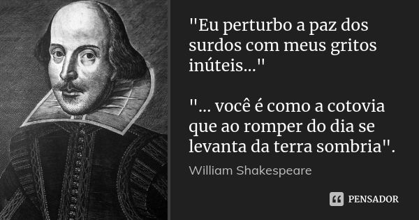 "Eu perturbo a paz dos surdos com meus gritos inúteis..." "... você é como a cotovia que ao romper do dia se levanta da terra sombria".... Frase de William Shakespeare.