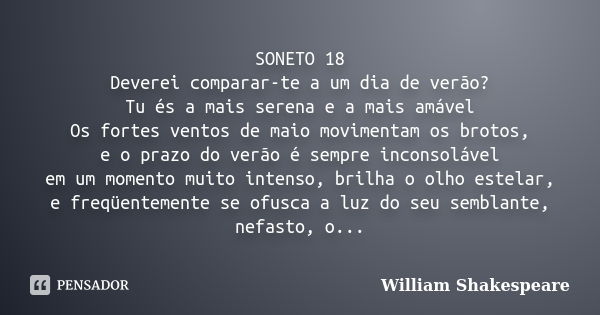 SONETO 18 Deverei comparar-te a um dia de verão? Tu és a mais serena e a mais amável Os fortes ventos de maio movimentam os brotos, e o prazo do verão é sempre ... Frase de William Shakespeare.