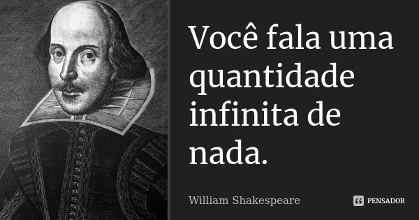 Você fala uma quantidade infinita de nada.... Frase de William Shakespeare.