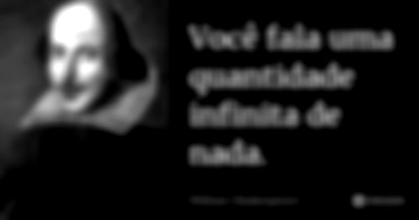 Você fala uma quantidade infinita de nada.... Frase de William Shakespeare.