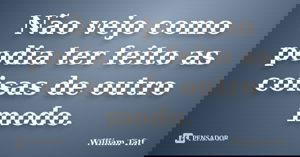 Não vejo como podia ter feito as coisas de outro modo.... Frase de William Taft.