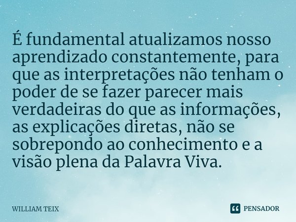 ⁠É fundamental atualizamos nosso aprendizado constantemente, para que as interpretações não tenham o poder de se fazer parecer mais verdadeiras do que as inform... Frase de William Teix.