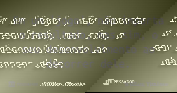 Em um 'jogo', não importa o resultado, mas sim, o seu desenvolvimento ao decorrer dele.... Frase de William Timóteo.