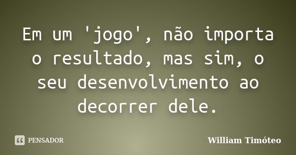 Em um 'jogo', não importa o resultado, mas sim, o seu desenvolvimento ao decorrer dele.... Frase de William Timóteo.