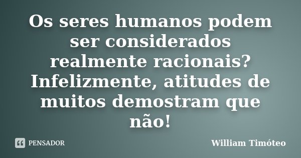 Os seres humanos podem ser considerados realmente racionais? Infelizmente, atitudes de muitos demostram que não!... Frase de William Timóteo.