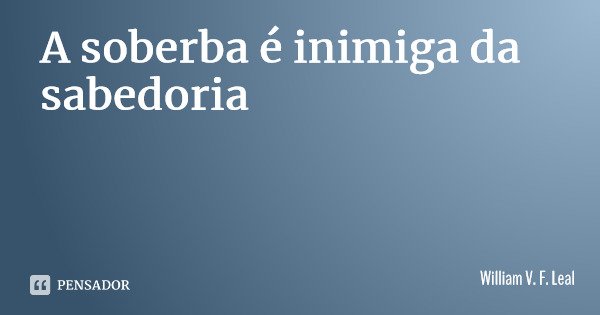 A soberba é inimiga da sabedoria... Frase de William V. F. Leal.