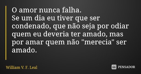 O amor nunca falha. Se um dia eu tiver que ser condenado, que não seja por odiar quem eu deveria ter amado, mas por amar quem não "merecia" ser amado.... Frase de William V. F. Leal.