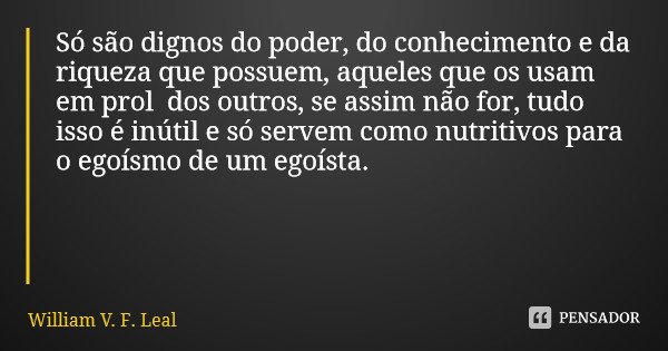 Só são dignos do poder, do conhecimento e da riqueza que possuem, aqueles que os usam em prol dos outros, se assim não for, tudo isso é inútil e só servem como ... Frase de William V. F. Leal.