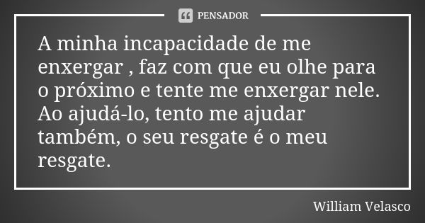 A minha incapacidade de me enxergar , faz com que eu olhe para o próximo e tente me enxergar nele.
Ao ajudá-lo, tento me ajudar também, o seu resgate é o meu re... Frase de William Velasco.