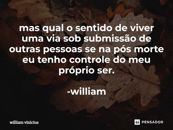 ⁠mas qual o sentido de viver uma via sob submissão de outras pessoas se na pós morte eu tenho controle do meu próprio ser. -william... Frase de William Vinicius.