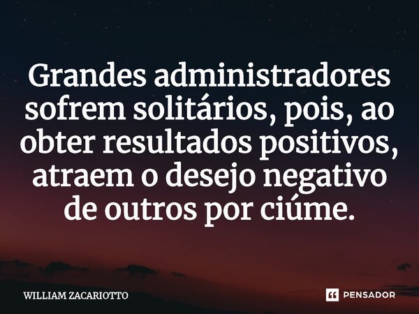 ⁠Grandes administradores sofrem solitários, pois, ao obter resultados positivos, atraem o desejo negativo de outros por ciúme.... Frase de William Zacariotto.