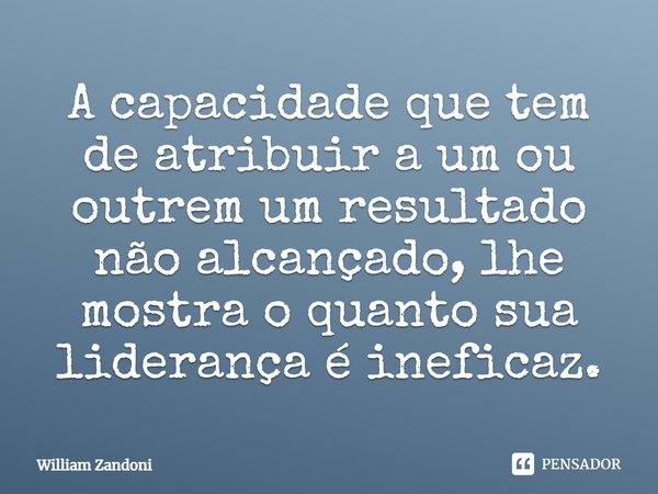 ⁠A capacidade que tem de atribuir a um ou outrem um resultado não alcançado, lhe mostra o quanto sua liderança é ineficaz.... Frase de William Zandoni.