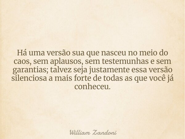 Há uma versão sua que nasceu no meio do caos, sem aplausos, sem testemunhas e sem garantias; talvez seja justamente essa versão silenciosa a mais forte de todas... Frase de William Zandoni.