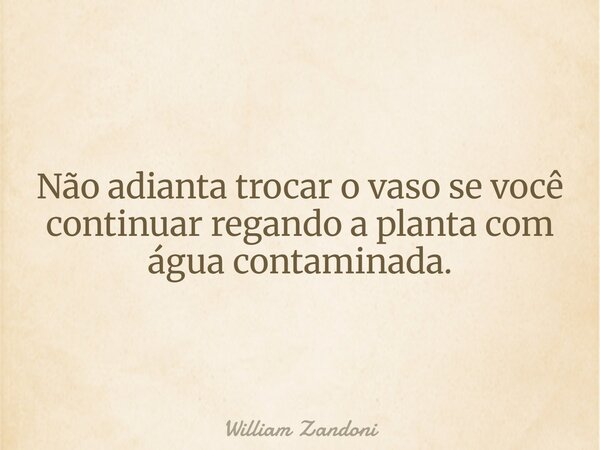 Não adianta trocar o vaso se você continuar regando a planta com água contaminada.... Frase de William Zandoni.