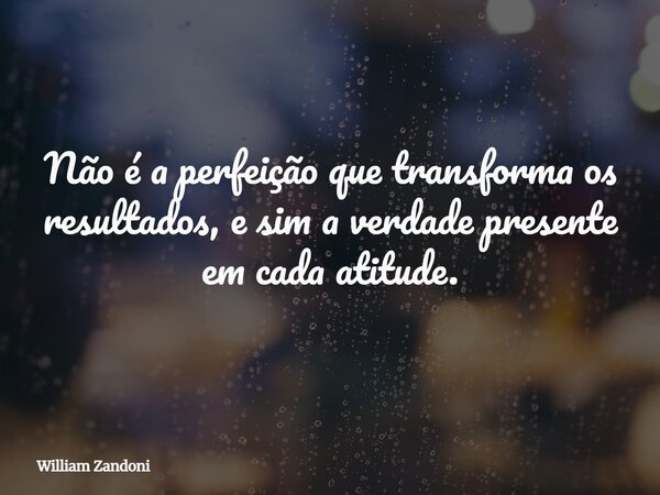 Não é a perfeição que transforma os resultados, e sim a verdade presente em cada atitude.... Frase de William Zandoni.