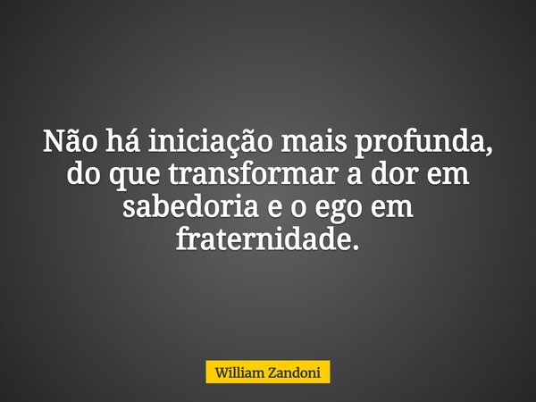Não há iniciação mais profunda, do que transformar a dor em sabedoria e o ego em fraternidade.... Frase de William Zandoni.